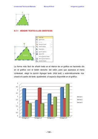 Universidad Técnica de Machala Microsoft Word Imágenes y gráficos 
8.7.1 AÑADIR TEXTO A LOS GRÁFICOS 
La forma más fácil de añadir texto en el interior de un gráfico es haciendo clic 
en el gráfico con el botón derecho del ratón, para que aparezca el menú 
contextual, elegir la opción Agregar texto (Add text) y automáticamente nos 
creará el cuadro de texto ajustándolo al espacio disponible en el gráfico. 
- 106 - 
5 
4,5 
4 
3,5 
3 
2,5 
2 
1,5 
1 
0,5 
0 
Category 1 Category 2 Category 3 Category 4 
Series 1 
Series 2 
Series 3 
 