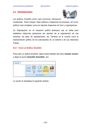 Universidad Técnica de Machala Microsoft Word Imágenes y gráficos 
- 107 - 
8.8 ORGANIGRAMA 
Los gráficos SmartArt sirven para comunicar información 
visualmente. Estos incluyen listas gráficas y diagramas de procesos, así como 
gráficos más complejos como por ejemplo diagramas de Venn y organigramas. 
Un Organigrama es un esquema gráfico jerárquico que se utiliza para 
establecer relaciones jerárquicas por ejemplo de la organización de una 
empresa, los jefes de departamento, etc. También se lo conoce como la 
representación gráfica de los subconjuntos de un sistema y de sus relaciones 
mutuas. 
8.8.1 Crear un Gráfico SmartArt 
Para crear un gráfico SmartArt, usted puede habilitar del menú Insertar (Insert) 
y elegir la opción SmartArt (SmartArt). Así: 
La opción le despliega la siguiente ventana: 
 