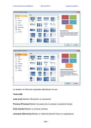 Universidad Técnica de Machala Microsoft Word Imágenes y gráficos 
La ventana le ofrece las siguientes alternativas de uso: 
- 108 - 
Todos (All) 
Lista (List) Mostrar información no secuencial 
Proceso (Process) Mostrar los pasos de un proceso o escala de tiempo 
Ciclo (Cycle) Mostrar un proceso continuo 
Jerarquía (Hierarchy) Mostrar un árbol de decisión Crear un organigrama 
 