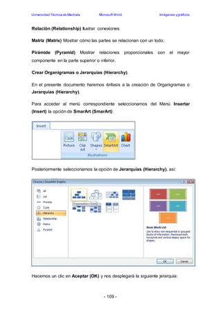 Universidad Técnica de Machala Microsoft Word Imágenes y gráficos 
Relación (Relationship) Ilustrar conexiones 
Matriz (Matrix) Mostrar cómo las partes se relacionan con un todo. 
Pirámide (Pyramid) Mostrar relaciones proporcionales con el mayor 
componente en la parte superior o inferior. 
Crear Organigramas o Jerarquias (Hierarchy). 
En el presente documento haremos énfasis a la creación de Organigramas o 
Jerarquias (Hierarchy). 
Para acceder al menú correspondiente seleccionamos del Menú Insertar 
(Insert) la opción de SmarArt (SmarArt): 
Posteriormente seleccionamos la opción de Jerarquias (Hierarchy), así: 
Hacemos un clic en Aceptar (OK) y nos desplegará la siguiente jerarquía: 
- 109 - 
 