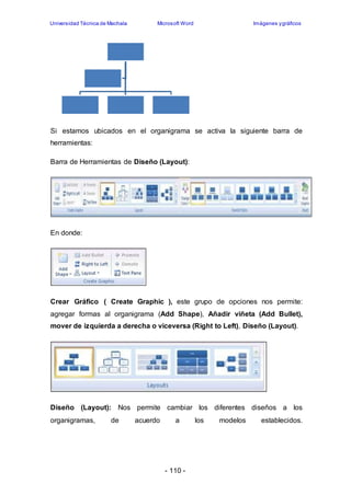 Universidad Técnica de Machala Microsoft Word Imágenes y gráficos 
Si estamos ubicados en el organigrama se activa la siguiente barra de 
herramientas: 
Barra de Herramientas de Diseño (Layout): 
- 110 - 
En donde: 
Crear Gráfico ( Create Graphic ), este grupo de opciones nos permite: 
agregar formas al organigrama (Add Shape), Añadir viñeta (Add Bullet), 
mover de izquierda a derecha o viceversa (Right to Left), Diseño (Layout). 
Diseño (Layout): Nos permite cambiar los diferentes diseños a los 
organigramas, de acuerdo a los modelos establecidos. 
 