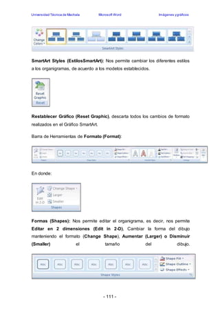 Universidad Técnica de Machala Microsoft Word Imágenes y gráficos 
SmartArt Styles (EstilosSmartArt): Nos permite cambiar los diferentes estilos 
a los organigramas, de acuerdo a los modelos establecidos. 
Restablecer Gráfico (Reset Graphic), descarta todos los cambios de formato 
realizados en el Gráfico SmartArt. 
Barra de Herramientas de Formato (Format): 
- 111 - 
En donde: 
Formas (Shapes): Nos permite editar el organigrama, es decir, nos permite 
Editar en 2 dimensiones (Edit in 2-D), Cambiar la forma del dibujo 
manteniendo el formato (Change Shape), Aumentar (Larger) o Disminuir 
(Smaller) el tamaño del dibujo. 
 