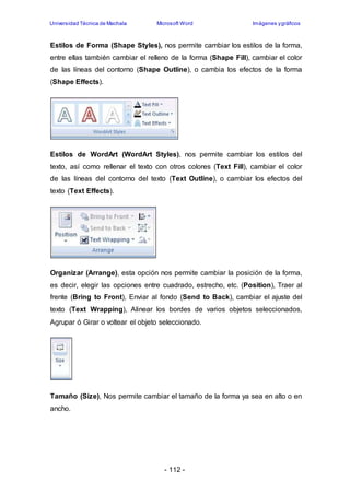 Universidad Técnica de Machala Microsoft Word Imágenes y gráficos 
Estilos de Forma (Shape Styles), nos permite cambiar los estilos de la forma, 
entre ellas también cambiar el relleno de la forma (Shape Fill), cambiar el color 
de las líneas del contorno (Shape Outline), o cambia los efectos de la forma 
(Shape Effects). 
Estilos de WordArt (WordArt Styles), nos permite cambiar los estilos del 
texto, así como rellenar el texto con otros colores (Text Fill), cambiar el color 
de las líneas del contorno del texto (Text Outline), o cambiar los efectos del 
texto (Text Effects). 
Organizar (Arrange), esta opción nos permite cambiar la posición de la forma, 
es decir, elegir las opciones entre cuadrado, estrecho, etc. (Position), Traer al 
frente (Bring to Front), Enviar al fondo (Send to Back), cambiar el ajuste del 
texto (Text Wrapping), Alinear los bordes de varios objetos seleccionados, 
Agrupar ó Girar o voltear el objeto seleccionado. 
Tamaño (Size), Nos permite cambiar el tamaño de la forma ya sea en alto o en 
ancho. 
- 112 - 
 