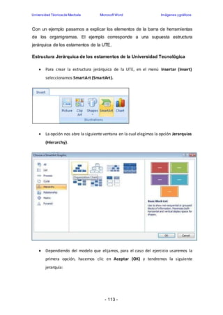 Universidad Técnica de Machala Microsoft Word Imágenes y gráficos 
Con un ejemplo pasamos a explicar los elementos de la barra de herramientas 
de los organigramas. El ejemplo corresponde a una supuesta estructura 
jerárquica de los estamentos de la UTE. 
Estructura Jerárquica de los estamentos de la Universidad Tecnológica 
 Para crear la estructura jerárquica de la UTE, en el menú Insertar (Insert) 
seleccionamos SmartArt (SmartArt). 
 La opción nos abre la siguiente ventana en la cual elegimos la opción Jerarquias 
- 113 - 
(Hierarchy). 
 Dependiendo del modelo que elijamos, para el caso del ejercicio usaremos la 
primera opción, hacemos clic en Aceptar (OK) y tendremos la siguiente 
jerarquía: 
 