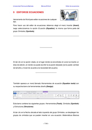 Universidad Técnica de Machala Microsoft Word Editor de ecuaciones 
9 EDITOR DE ECUACIONES 
Herramienta de Word para editar ecuaciones de cualquier 
tipo. 
Para hacer uso del editor de ecuaciones debemos elegir el menú Insertar (Insert), 
luego seleccionamos la opción Ecuación (Equation), la misma que forma parte del 
grupo Símbolos (Symbols). 
Al dar clic en la opción citada, en el lugar donde se encontraba el cursor se inserta un 
área de edición, en donde se puede escribir la ecuación deseada (se la puede cambiar 
de tamaño y mover de acuerdo a la necesidad del usuario). 
También aparece un menú llamado Herramientas de ecuación (Equation tools) con 
su respectiva barra de herramientas diseño (Design). 
Esta barra contiene los siguientes grupos: Herramientas (Tools), Símbolos (Symbols) 
y Estructuras (Structures). 
Al dar clic en la flecha ubicada al lado izquierdo del grupo Símbolos, se despliegan los 
grupos de símbolos que se pueden insertar en una ecuación: Matemáticas Básicas 
- 114 - 
 