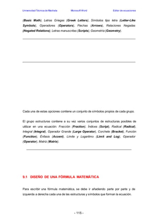 Universidad Técnica de Machala Microsoft Word Editor de ecuaciones 
(Basic Math), Letras Griegas (Greek Letters), Símbolos tipo letra (Letter-Like 
Symbols), Operadores (Operators), Flechas (Arrows), Relaciones Negadas 
(Negated Relations), Letras manuscritas (Scripts), Geometría (Geometry). 
Cada una de estas opciones contiene un conjunto de símbolos propios de cada grupo. 
El grupo estructuras contiene a su vez varios conjuntos de estructuras posibles de 
utilizar en una ecuación: Fracción (Fraction), Índices (Script), Radical (Radical), 
Integral (Integral), Operador Grande (Large Operator), Corchete (Bracket), Función 
(Function), Énfasis (Accent), Límite y Logaritmo (Limit and Log), Operador 
(Operator), Matriz (Matrix). 
9.1 DISEÑO DE UNA FÓRMULA MATEMÁTICA 
Para escribir una fórmula matemática, se debe ir añadiendo parte por parte y de 
izquierda a derecha cada una de las estructuras y símbolos que forman la ecuación. 
- 115 - 
 