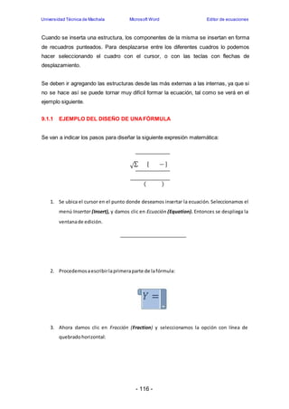Universidad Técnica de Machala Microsoft Word Editor de ecuaciones 
Cuando se inserta una estructura, los componentes de la misma se insertan en forma 
de recuadros punteados. Para desplazarse entre los diferentes cuadros lo podemos 
hacer seleccionando el cuadro con el cursor, o con las teclas con flechas de 
desplazamiento. 
Se deben ir agregando las estructuras desde las más externas a las internas, ya que si 
no se hace así se puede tornar muy difícil formar la ecuación, tal como se verá en el 
ejemplo siguiente. 
9.1.1 EJEMPLO DEL DISEÑO DE UNA FÓRMULA 
Se van a indicar los pasos para diseñar la siguiente expresión matemática: 
√Σ [ ] 
( ) 
1. Se ubica el cursor en el punto donde deseamos insertar la ecuación. Seleccionamos el 
menú Insertar (Insert), y damos clic en Ecuación (Equation). Entonces se despliega la 
ventana de edición. 
2. Procedemos a escribir la primera parte de la fórmula: 
3. Ahora damos clic en Fracción (Fraction) y seleccionamos la opción con línea de 
- 116 - 
quebrado horizontal: 
 