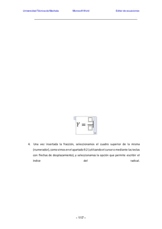 Universidad Técnica de Machala Microsoft Word Editor de ecuaciones 
4. Una vez insertada la fracción, seleccionamos el cuadro superior de la misma 
(numerador), como vimos en el apartado 9.2 (utilizando el cursor o mediante las teclas 
con flechas de desplazamiento), y seleccionamos la opción que permite escribir el 
índice del radical. 
- 117 - 
 