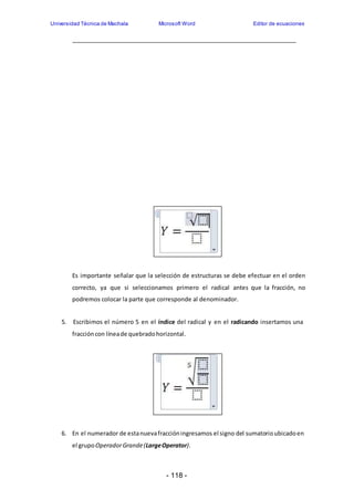 Universidad Técnica de Machala Microsoft Word Editor de ecuaciones 
Es importante señalar que la selección de estructuras se debe efectuar en el orden 
correcto, ya que si seleccionamos primero el radical antes que la fracción, no 
podremos colocar la parte que corresponde al denominador. 
5. Escribimos el número 5 en el índice del radical y en el radicando insertamos una 
fracción con línea de quebrado horizontal. 
6. En el numerador de esta nueva fracción ingresamos el signo del sumatorio ubicado en 
el grupo Operador Grande (Large Operator). 
- 118 - 
 