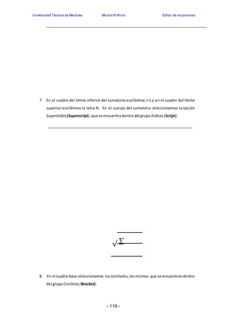 Universidad Técnica de Machala Microsoft Word Editor de ecuaciones 
7. En el cuadro del límite inferior del sumatorio escribimos i=1 y en el cuadro del límite 
superior escribimos la letra N. En el cuerpo del sumatorio seleccionamos la opción 
Superíndice (Superscript), que se encuentra dentro del grupo Índices (Script). 
√ 
Σ 
8. En el cuadro base seleccionamos los corchetes, los mismos que se encuentran dentro 
- 119 - 
del grupo Corchete (Bracket). 
 