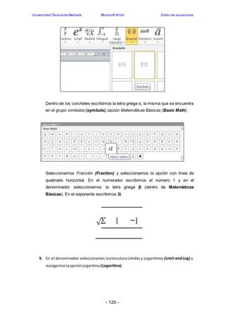 Universidad Técnica de Machala Microsoft Word Editor de ecuaciones 
Dentro de los corchetes escribimos la letra griega α, la misma que se encuentra 
en el grupo símbolos (symbols), opción Matemáticas Básicas (Basic Math). 
Seleccionamos Fracción (Fraction) y seleccionamos la opción con línea de 
quebrado horizontal. En el numerador escribimos el número 1 y en el 
denominador seleccionamos la letra griega β (dentro de Matemáticas 
Básicas). En el exponente escribimos 3i. 
√Σ [ ] 
9. En el denominador seleccionamos la estructura Límites y Logaritmos (Limit and Log) y 
escogemos la opción Logaritmo (Logarithm). 
- 120 - 
 