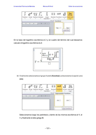 Universidad Técnica de Machala Microsoft Word Editor de ecuaciones 
En la base del logaritmo escribimos el 2 y en cuadro del término del cual deseamos 
calcular el logaritmo escribimos la Z. 
10. Finalmente seleccionamos el grupo Función (Function) y seleccionamos la opción seno 
- 121 - 
(sin). 
Seleccionamos luego los paréntesis y dentro de los mismos escribimos el 1, el 
+ y finalmente la letra griega θ. 
 