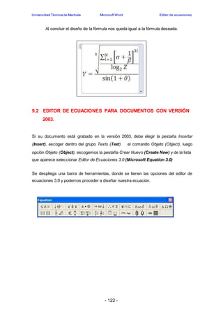Universidad Técnica de Machala Microsoft Word Editor de ecuaciones 
Al concluir el diseño de la fórmula nos queda igual a la fórmula deseada. 
9.2 EDITOR DE ECUACIONES PARA DOCUMENTOS CON VERSIÓN 
- 122 - 
2003. 
Si su documento está grabado en la versión 2003, debe elegir la pestaña Insertar 
(Insert), escoger dentro del grupo Texto (Text) el comando Objeto (Object), luego 
opción Objeto (Object), escogemos la pestaña Crear Nuevo (Create New) y de la lista 
que aparece seleccionar Editor de Ecuaciones 3.0 (Microsoft Equation 3.0) 
Se despliega una barra de herramientas, donde se tienen las opciones del editor de 
ecuaciones 3.0 y podemos proceder a diseñar nuestra ecuación. 
 