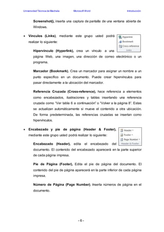 Universidad Técnica de Machala Microsoft Word Introducción 
Screenshot(), inserta una captura de pantalla de una ventana abierta de 
Windows. 
 Vínculos (Links), mediante este grupo usted podrá 
- 6 - 
realizar lo siguiente: 
Hipervínculo (Hyperlink), crea un vínculo a una 
página Web, una imagen, una dirección de correo electrónico o un 
programa. 
Marcador (Bookmark), Crea un marcador para asignar un nombre a un 
punto específico en un documento. Puede crear hipervínculos para 
pasar directamente a la ubicación del marcador. 
Referencia Cruzada (Cross-reference), hace referencia a elementos 
como encabezados, ilustraciones y tablas insertando una referencia 
cruzada como “Ver tabla 6 a continuación” o “Volver a la página 8”. Estas 
se actualizan automáticamente si mueve el contenido a otra ubicación. 
De forma predeterminada, las referencias cruzadas se insertan como 
hipervínculos. 
 Encabezado y pie de página (Header & Footer), 
mediante este grupo usted podrá realizar lo siguiente: 
Encabezado (Header), edita el encabezado del 
documento. El contenido del encabezado aparecerá en la parte superior 
de cada página impresa. 
Pie de Página (Footer), Edita el pie de página del documento. El 
contenido del pie de página aparecerá en la parte inferior de cada página 
impresa. 
Número de Página (Page Number), Inserta números de página en el 
documento. 
 