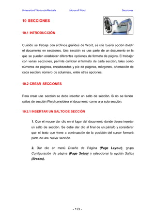Universidad Técnica de Machala Microsoft Word Secciones 
- 123 - 
10 SECCIONES 
10.1 INTRODUCCIÓN 
Cuando se trabaja con archivos grandes de Word, es una buena opción dividir 
el documento en secciones. Una sección es una parte de un documento en la 
que se pueden establecer diferentes opciones de formato de página. El trabajar 
con varias secciones, permite cambiar el formato de cada sección, tales como 
números de páginas, encabezados y pie de páginas, márgenes, orientación de 
cada sección, número de columnas, entre otras opciones. 
10.2 CREAR SECCIONES 
Para crear una sección se debe insertar un salto de sección. Si no se tienen 
saltos de sección Word considera el documento como una sola sección. 
10.2.1 INSERTAR UN SALTO DE SECCIÓN 
1. Con el mouse dar clic en el lugar del documento donde desea insertar 
un salto de sección. Se debe dar clic al final de un párrafo y considerar 
que el texto que viene a continuación de la posición del cursor formará 
parte de una nueva sección. 
2. Dar clic en menú Diseño de Página (Page Layout), grupo 
Configuración de página (Page Setup) y seleccionar la opción Saltos 
(Breaks). 
 