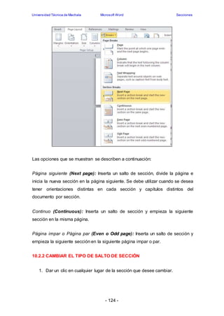 Universidad Técnica de Machala Microsoft Word Secciones 
Las opciones que se muestran se describen a continuación: 
Página siguiente (Next page): Inserta un salto de sección, divide la página e 
inicia la nueva sección en la página siguiente. Se debe utilizar cuando se desea 
tener orientaciones distintas en cada sección y capítulos distintos del 
documento por sección. 
Continuo (Continuous): Inserta un salto de sección y empieza la siguiente 
sección en la misma página. 
Página impar o Página par (Even o Odd page): Inserta un salto de sección y 
empieza la siguiente sección en la siguiente página impar o par. 
10.2.2 CAMBIAR EL TIPO DE SALTO DE SECCIÓN 
1. Dar un clic en cualquier lugar de la sección que desee cambiar. 
- 124 - 
 