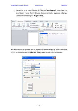 Universidad Técnica de Machala Microsoft Word Secciones 
2. Haga Clic en el menú Diseño de Página (Page Layout), luego haga clic 
en el botón Fuente (Font) ubicado el extremo inferior izquierdo del grupo 
Configuración de Página (Page Setup). 
En la ventana que aparece escoja la pestaña Diseño (Layout). En el cuadro de 
opciones Inicio de Sección (Section Start) seleccione la opción deseada. 
- 125 - 
 