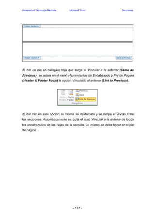 Universidad Técnica de Machala Microsoft Word Secciones 
Al dar un clic en cualquier hoja que tenga el Vincular a la anterior (Same as 
Previous), se activa en el menú Herramientas de Encabezado y Pie de Página 
(Header & Footer Tools) la opción Vinculado al anterior (Link to Previous). 
Al dar clic en esta opción, la misma se deshabilita y se rompe el vínculo entre 
las secciones. Automáticamente se quita el texto Vincular a la anterior de todos 
los encabezados de las hojas de la sección. Lo mismo se debe hacer en el pie 
de página. 
- 127 - 
 