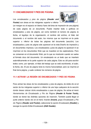 Universidad Técnica de Machala Microsoft Word Encabezados y pies de página 
11 ENCABEZADOS Y PIES DE PÁGINA 
Los encabezados y pies de página (Header and 
Footer) son áreas en los márgenes superior e inferior 
(un margen es el espacio en blanco fuera del área de impresión de una página) 
de cada página de un documento. Puede insertar texto o gráficos en 
encabezados y pies de página, así como también el número de página, la 
fecha, el logotipo de la organización, el nombre del archivo, el título del 
documento o el nombre del autor, los mismos que se imprimen en la parte 
superior o inferior de todas las páginas del documento (sección). Los 
encabezados y pies de página sólo aparecen en la vista Diseño de impresión y 
en documentos impresos. Los encabezados y pies de página no aparecen ni se 
imprimen en los documentos Web que se muestran en los exploradores. Pero 
se conservan en el documento Web, por lo que se mostrarán cuando se vuelva 
al formato docx del documento. Un encabezado es un texto que se insertará 
automáticamente en la parte superior de cada página. Esto es útil para escribir 
textos como, por ejemplo, el título del trabajo que se está escribiendo, el autor, 
la fecha, etc. El pie de página tiene la misma funcionalidad, pero se imprime al 
final de la página, y suele contener los números de página. 
11.1 ACTIVAR LA REGIÓN DE ENCABEZADOS Y PIES DE PÁGINA 
Para activar las áreas de los encabezados y pies de página, de doble clic en el 
sector de los márgenes superior o inferior de una hoja cualquiera de la sección 
donde desea colocar dicho encabezados o pues de página. Se activa el menú 
Herramientas de Encabezado y Pie de Página (Header & Footer Tools), 
donde se tienen las distintas opciones de inserción. También puede llegar al 
punto anterior dando clic en el menú Insertar (Insert), grupo Encabezado y Pie 
de Página (Header and Footer), seleccionar la opción Encabezado (Header) y 
escoger la opción Editar Encabezado (Edit Header). 
- 128 - 
 