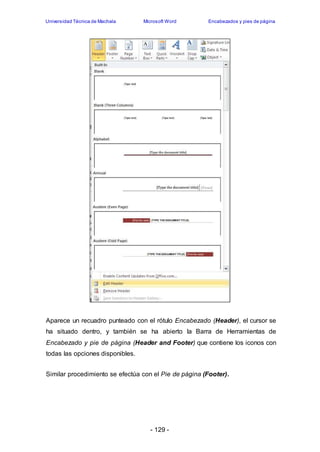 Universidad Técnica de Machala Microsoft Word Encabezados y pies de página 
Aparece un recuadro punteado con el rótulo Encabezado (Header), el cursor se 
ha situado dentro, y también se ha abierto la Barra de Herramientas de 
Encabezado y pie de página (Header and Footer) que contiene los iconos con 
todas las opciones disponibles. 
Similar procedimiento se efectúa con el Pie de página (Footer). 
- 129 - 
 