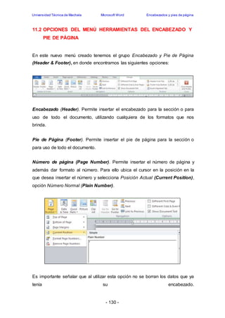 Universidad Técnica de Machala Microsoft Word Encabezados y pies de página 
11.2 OPCIONES DEL MENÚ HERRAMIENTAS DEL ENCABEZADO Y 
- 130 - 
PIE DE PÁGINA 
En este nuevo menú creado tenemos el grupo Encabezado y Pie de Página 
(Header & Footer), en donde encontramos las siguientes opciones: 
Encabezado (Header). Permite insertar el encabezado para la sección o para 
uso de todo el documento, utilizando cualquiera de los formatos que nos 
brinda. 
Pie de Página (Footer). Permite insertar el pie de página para la sección o 
para uso de todo el documento. 
Número de página (Page Number). Permite insertar el número de página y 
además dar formato al número. Para ello ubica el cursor en la posición en la 
que desea insertar el número y selecciona Posición Actual (Current Position), 
opción Número Normal (Plain Number). 
Es importante señalar que al utilizar esta opción no se borran los datos que ya 
tenía su encabezado. 
 