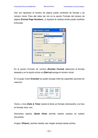 Universidad Técnica de Machala Microsoft Word Encabezados y pies de página 
Una vez ingresado el número de página puede cambiarlo de formato y de 
número inicial. Para ello debe dar clic en la opción Formato del número de 
página (Format Page Numbers…). Aparece la ventana donde puede modificar 
el formato: 
En la opción Formato de número (Number Format) selecciona el formato 
deseado y en la opción Iniciar en (Start at) escoge el número inicial. 
En el grupo Insert (Insertar) se puede escoger entre las siguientes opciones de 
inserción: 
Fecha y hora (Date & Time) inserta la fecha en formato día/mes/año y la hora 
en formato hora: min. 
Elementos rápidos (Quick Parts) permite insertar campos en nuestro 
documento. 
Imagen (Picture), permite insertar una imagen tomada desde archivo. 
- 131 - 
 
