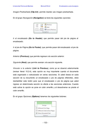 Universidad Técnica de Machala Microsoft Word Encabezados y pies de página 
Imagen Prediseñada (Clip Art), permite insertar una imagen prediseñada. 
En el grupo Navegación (Navigation) se tiene las siguientes opciones: 
Ir al encabezado (Go to Header), que permite pasar del pie de página al 
encabezado. 
Ir al pie de Página (Go to Footer), que permite pasar del encabezado al pie de 
página. 
Anterior (Previous), que permite regresar a la sección anterior. 
Siguiente (Next), que permite avanzar a la sección siguiente. 
Vincular a la anterior (Link to Previous), como ya se observó anteriormente 
(revisar literal 10.2.4), esta opción es muy importante cuando el documento 
está organizado o estructurado en varias secciones. Si usted desea en cada 
sección de su documento un encabezado o pie de páginas diferentes, debe 
deshabilitar este botón para que el encabezado o pie de página que usted 
ingrese en determinada sección no afecte a las secciones anteriores. Cuando 
está activa la opción se pone en color amarillo y al desactivarse se pierde el 
color amarillo. 
En el grupo Opciones (Options) tenemos los siguientes botones: 
- 132 - 
 