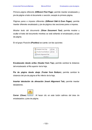 Universidad Técnica de Machala Microsoft Word Encabezados y pies de página 
Primera página diferente (Different First Page), permite insertar encabezado y 
pie de página a todo el documento o sección, excepto la primera página. 
Páginas pares e impares diferentes (Different Odd & Even Pages), permite 
insertar diferente encabezado y pie de página a las secciones pares e impares. 
Mostrar texto del documento (Show Document Text), permite mostrar u 
ocultar el texto del documento mientras se está editando el encabezado y el pie 
de página. 
En el grupo Posición (Position) se cuenta con las opciones: 
Encabezado desde arriba (Header from Top), permite cambiar la distancia 
del encabezado al filo superior de la hoja. 
Pie de página desde abajo (Footer from Bottom), permite cambiar la 
distancia del pie de página al filo inferior de la hoja. 
Insertar tabulación de alineación (Insert Alignment Tab), permite insertar 
tabuladores. 
Cerrar (Close) . Al hacer clic en este botón salimos del área de 
encabezados y pies de página. 
- 133 - 
 