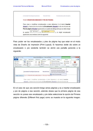 Universidad Técnica de Machala Microsoft Word Encabezados y pies de página 
Para poder ver los encabezados y pies de página hay que estar en el modo 
vista de Diseño de impresión (Print Layout). Si hacemos doble clic sobre un 
encabezado o pie existente también se abrirá una pantalla parecida a la 
siguiente: 
En el caso de que una sección tenga varias páginas y va a insertar encabezado 
y pie de página a esa sección, además desea que la primera página de esa 
sección no posea ese encabezado y pie debe seleccionar la opción de Primera 
página diferente (Different first page) como se muestra en la siguiente imagen. 
- 135 - 
 