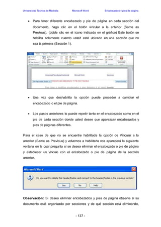 Universidad Técnica de Machala Microsoft Word Encabezados y pies de página 
 Para tener diferente encabezado y pie de página en cada sección del 
documento, haga clic en el botón vincular a la anterior (Same as 
Previous), (doble clic en el icono indicado en el gráfico) Este botón se 
habilita solamente cuando usted esté ubicado en una sección que no 
sea la primera (Sección 1). 
 Una vez que deshabilita la opción puede proceder a cambiar el 
encabezado o el pie de página. 
 Los pasos anteriores lo puede repetir tanto en el encabezado como en el 
pie de cada sección donde usted desee que aparezcan encabezados y 
pies de páginas diferentes. 
Para el caso de que no se encuentre habilitada la opción de Vincular a la 
anterior (Same as Previous) y volvemos a habilitarla nos aparecerá la siguiente 
ventana en la cual pregunta si se desea eliminar el encabezado o pie de página 
y establecer un vínculo con el encabezado o pie de página de la sección 
anterior. 
Observación: Si desea eliminar encabezados y pies de página observe si su 
documento está organizado por secciones y de qué sección está eliminando, 
- 137 - 
 
