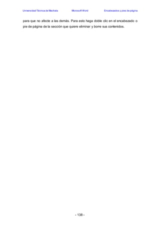 Universidad Técnica de Machala Microsoft Word Encabezados y pies de página 
para que no afecte a las demás. Para esto haga doble clic en el encabezado o 
pie de página de la sección que quiere eliminar y borre sus contenidos. 
- 138 - 
 