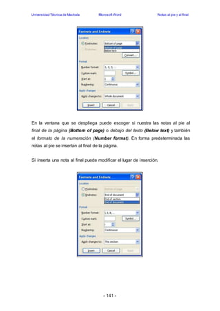 Universidad Técnica de Machala Microsoft Word Notas al pie y al final 
En la ventana que se despliega puede escoger si nuestra las notas al pie al 
final de la página (Bottom of page) o debajo del texto (Below text) y también 
el formato de la numeración (Number format). En forma predeterminada las 
notas al pie se insertan al final de la página. 
Si inserta una nota al final puede modificar el lugar de inserción. 
- 141 - 
 