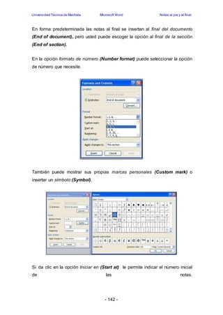 Universidad Técnica de Machala Microsoft Word Notas al pie y al final 
En forma predeterminada las notas al final se insertan al final del documento 
(End of document), pero usted puede escoger la opción al final de la sección 
(End of section). 
En la opción formato de número (Number format) puede seleccionar la opción 
de número que necesite. 
También puede mostrar sus propias marcas personales (Custom mark) o 
insertar un símbolo (Symbol). 
Si da clic en la opción Iniciar en (Start at) le permite indicar el número inicial 
de las notas. 
- 142 - 
 