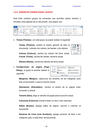 Universidad Técnica de Machala Microsoft Word Introducción 
1.2.4 DISEÑO DE PÁGINA (PAGE LAYOUT) 
Esta ficha contiene grupos de comandos que permiten aplicar diseños y 
formatos a las páginas de un documento. Sus grupos son: 
 Temas (Themes), con este grupo se puede realizar lo siguiente: 
Temas (Themes), cambia el diseño general de todo el 
documento, incluidos los colores, las fuentes y los efectos. 
Colores (Colours), cambia los colores del tema actual. 
Fuente (Fonts), cambia las fuentes del tema actual. 
Efectos (Efects), cambia los efectos del tema actual. 
 Configuración de página (Page 
Setup), el grupo le permite realizar lo 
siguiente: 
Márgenes (Margins), selecciona los tamaños de los márgenes para 
todo el documento o para la sección actual. 
Orientación (Orientation), cambia el diseño de la página entre 
horizontal y vertical. 
Tamaño (Size), elige un tamaño de papel para la sección actual. 
Columnas (Columns), Divide el texto en dos o más columnas. 
Saltos (Breaks), Agrega saltos de página, sección o columna al 
documento. 
Números de Línea (Line Numbers), agrega números de línea a los 
márgenes junto a cada línea del documento. 
- 8 - 
 