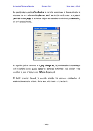 Universidad Técnica de Machala Microsoft Word Notas al pie y al final 
La opción Numeración (Numbering) le permite seleccionar si desea reiniciar la 
numeración en cada sección (Restart each section) o reiniciar en cada página 
(Restart each page) o numerar según una secuencia continua (Continuous) 
en todo el documento. 
La opción Aplicar cambios a (Apply change to), le permite seleccionar el lugar 
del documento donde puede aplicar los cambios de formato: esta sección (This 
section) o todo el documento (Whole document). 
El botón Insertar (Insert) le permite aceptar los cambios efectuados. A 
continuación escriba el texto de la nota, si todavía no lo ha hecho. 
- 143 - 
 
