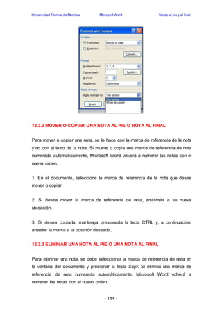 Universidad Técnica de Machala Microsoft Word Notas al pie y al final 
12.3.2 MOVER O COPIAR UNA NOTA AL PIE O NOTA AL FINAL 
Para mover o copiar una nota, se lo hace con la marca de referencia de la nota 
y no con el texto de la nota. Si mueve o copia una marca de referencia de nota 
numerada automáticamente, Microsoft Word volverá a numerar las notas con el 
nuevo orden. 
1. En el documento, seleccione la marca de referencia de la nota que desee 
mover o copiar. 
2. Si desea mover la marca de referencia de nota, arrástrela a su nueva 
ubicación. 
3. Si desea copiarla, mantenga presionada la tecla CTRL y, a continuación, 
arrastre la marca a la posición deseada. 
12.3.3 ELIMINAR UNA NOTA AL PIE O UNA NOTA AL FINAL 
Para eliminar una nota, se debe seleccionar la marca de referencia de nota en 
la ventana del documento y presionar la tecla Supr. Si elimina una marca de 
referencia de nota numerada automáticamente, Microsoft Word volverá a 
numerar las notas con el nuevo orden. 
- 144 - 
 