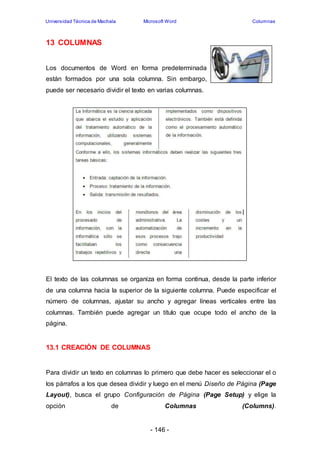 Universidad Técnica de Machala Microsoft Word Columnas 
- 146 - 
13 COLUMNAS 
Los documentos de Word en forma predeterminada 
están formados por una sola columna. Sin embargo, 
puede ser necesario dividir el texto en varias columnas. 
El texto de las columnas se organiza en forma continua, desde la parte inferior 
de una columna hacia la superior de la siguiente columna. Puede especificar el 
número de columnas, ajustar su ancho y agregar líneas verticales entre las 
columnas. También puede agregar un título que ocupe todo el ancho de la 
página. 
13.1 CREACIÓN DE COLUMNAS 
Para dividir un texto en columnas lo primero que debe hacer es seleccionar el o 
los párrafos a los que desea dividir y luego en el menú Diseño de Página (Page 
Layout), busca el grupo Configuración de Página (Page Setup) y elige la 
opción de Columnas (Columns). 
 