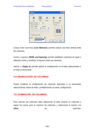 Universidad Técnica de Machala Microsoft Word Columnas 
Líneas entre columnas (Line Between) permite colocar una línea vertical entre 
las columnas. 
Ancho y espacio (Width and Spacing) permite establecer columnas de igual o 
diferente ancho y modificar el espacio entre las columnas. 
Aplicar a (Apply to) permite aplicar la configuración en el texto seleccionado o 
en todo el documento. 
13.2 MODIFICACIÓN DE COLUMNAS 
Puede modificar la configuración de columnas aplicadas a su documento 
seleccionando áreas de texto y estableciendo la nueva configuración. 
13.3 ELIMINACIÓN DE COLUMNAS 
Para eliminar las columnas debe seleccionar el texto dividido en columnas y 
seguir los pasos para la creación de columnas, y seleccionar la opción uno 
(One) en columnas. 
- 148 - 
 