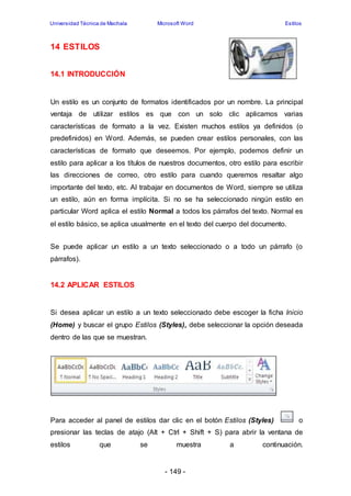 Universidad Técnica de Machala Microsoft Word Estilos 
- 149 - 
14 ESTILOS 
14.1 INTRODUCCIÓN 
Un estilo es un conjunto de formatos identificados por un nombre. La principal 
ventaja de utilizar estilos es que con un solo clic aplicamos varias 
características de formato a la vez. Existen muchos estilos ya definidos (o 
predefinidos) en Word. Además, se pueden crear estilos personales, con las 
características de formato que deseemos. Por ejemplo, podemos definir un 
estilo para aplicar a los títulos de nuestros documentos, otro estilo para escribir 
las direcciones de correo, otro estilo para cuando queremos resaltar algo 
importante del texto, etc. Al trabajar en documentos de Word, siempre se utiliza 
un estilo, aún en forma implícita. Si no se ha seleccionado ningún estilo en 
particular Word aplica el estilo Normal a todos los párrafos del texto. Normal es 
el estilo básico, se aplica usualmente en el texto del cuerpo del documento. 
Se puede aplicar un estilo a un texto seleccionado o a todo un párrafo (o 
párrafos). 
14.2 APLICAR ESTILOS 
Si desea aplicar un estilo a un texto seleccionado debe escoger la ficha Inicio 
(Home) y buscar el grupo Estilos (Styles), debe seleccionar la opción deseada 
dentro de las que se muestran. 
Para acceder al panel de estilos dar clic en el botón Estilos (Styles) o 
presionar las teclas de atajo (Alt + Ctrl + Shift + S) para abrir la ventana de 
estilos que se muestra a continuación. 
 