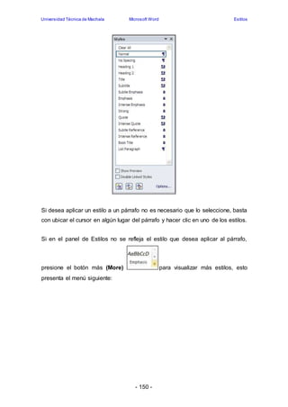 Universidad Técnica de Machala Microsoft Word Estilos 
Si desea aplicar un estilo a un párrafo no es necesario que lo seleccione, basta 
con ubicar el cursor en algún lugar del párrafo y hacer clic en uno de los estilos. 
Si en el panel de Estilos no se refleja el estilo que desea aplicar al párrafo, 
presione el botón más (More) para visualizar más estilos, esto 
presenta el menú siguiente: 
- 150 - 
 
