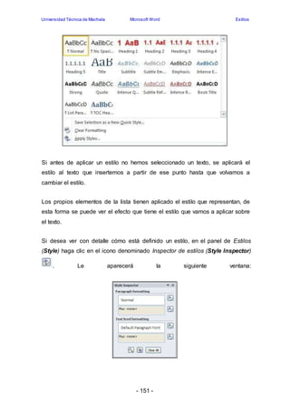 Universidad Técnica de Machala Microsoft Word Estilos 
Si antes de aplicar un estilo no hemos seleccionado un texto, se aplicará el 
estilo al texto que insertemos a partir de ese punto hasta que volvamos a 
cambiar el estilo. 
Los propios elementos de la lista tienen aplicado el estilo que representan, de 
esta forma se puede ver el efecto que tiene el estilo que vamos a aplicar sobre 
el texto. 
Si desea ver con detalle cómo está definido un estilo, en el panel de Estilos 
(Style) haga clic en el icono denominado Inspector de estilos (Style Inspector) 
. Le aparecerá la siguiente ventana: 
- 151 - 
 