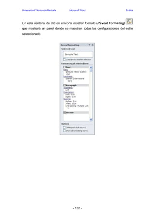 Universidad Técnica de Machala Microsoft Word Estilos 
En esta ventana de clic en el icono mostrar formato (Reveal Formating) 
que mostrará un panel donde se muestran todas las configuraciones del estilo 
seleccionado. 
- 152 - 
 