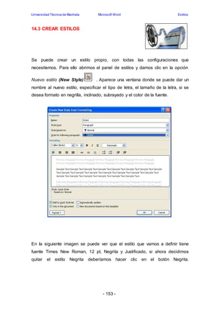 Universidad Técnica de Machala Microsoft Word Estilos 
- 153 - 
14.3 CREAR ESTILOS 
Se puede crear un estilo propio, con todas las configuraciones que 
necesitemos. Para ello abrimos el panel de estilos y damos clic en la opción 
Nuevo estilo (New Style) . Aparece una ventana donde se puede dar un 
nombre al nuevo estilo, especificar el tipo de letra, el tamaño de la letra, si se 
desea formato en negrilla, inclinado, subrayado y el color de la fuente. 
En la siguiente imagen se puede ver que el estilo que vamos a definir tiene 
fuente Times New Roman, 12 pt, Negrita y Justificado, si ahora decidimos 
quitar el estilo Negrita deberíamos hacer clic en el botón Negrita. 
 