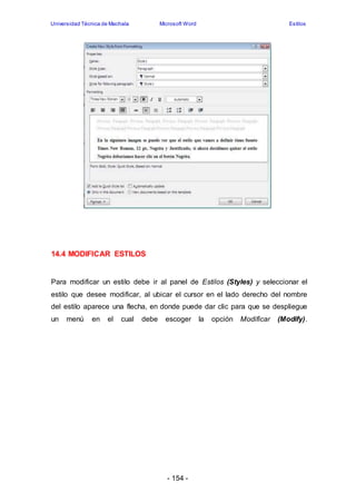 Universidad Técnica de Machala Microsoft Word Estilos 
- 154 - 
14.4 MODIFICAR ESTILOS 
Para modificar un estilo debe ir al panel de Estilos (Styles) y seleccionar el 
estilo que desee modificar, al ubicar el cursor en el lado derecho del nombre 
del estilo aparece una flecha, en donde puede dar clic para que se despliegue 
un menú en el cual debe escoger la opción Modificar (Modify). 
 