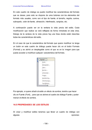 Universidad Técnica de Machala Microsoft Word Estilos 
En este cuadro de dialogo se puede modificar las características del formato 
que se desee, para esto se dispone de unos botones con los elementos del 
formato más usuales, como son el tipo de fuente, el tamaño, negrita, cursiva, 
subrayado, color de fuente, alineación, interlineado, sangrías, etc. 
A continuación puede ver en la ventana la vista previa del estilo. Cada 
modificación que realice se verá reflejada de forma inmediata en esta área. 
Debajo de la ventana de la vista previa hay una línea donde están descritas 
todas las características del estilo. 
En el caso de que la característica del formato que quiere modificar no tenga 
un botón en este cuadro de diálogo puede hacer clic en el botón Formato 
(Format) y se abrirá un desplegable como el que ve en la imagen para que 
pueda acceder a modificar cualquier característica del formato. 
Por ejemplo, si quiere añadir al estilo un efecto de sombra, tendría que hacer 
clic en Fuente (Font)... para que se abriera el cuadro de diálogo Fuente y poder 
marcar el efecto de sombra. 
14.5 PROPIEDADES DE LOS ESTILOS 
Al crear y modificar estilos tenemos que llenar un cuadro de diálogo con 
algunas opciones: 
- 156 - 
 
