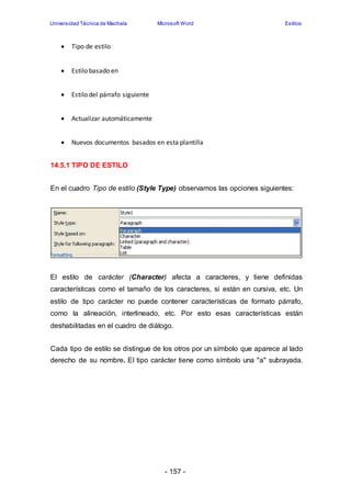 Universidad Técnica de Machala Microsoft Word Estilos 
- 157 - 
 Tipo de estilo 
 Estilo basado en 
 Estilo del párrafo siguiente 
 Actualizar automáticamente 
 Nuevos documentos basados en esta plantilla 
14.5.1 TIPO DE ESTILO 
En el cuadro Tipo de estilo (Style Type) observamos las opciones siguientes: 
El estilo de carácter (Character) afecta a caracteres, y tiene definidas 
características como el tamaño de los caracteres, si están en cursiva, etc. Un 
estilo de tipo carácter no puede contener características de formato párrafo, 
como la alineación, interlineado, etc. Por esto esas características están 
deshabilitadas en el cuadro de diálogo. 
Cada tipo de estilo se distingue de los otros por un símbolo que aparece al lado 
derecho de su nombre. El tipo carácter tiene como símbolo una "a" subrayada. 
 