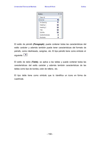 Universidad Técnica de Machala Microsoft Word Estilos 
El estilo de párrafo (Paragraph), puede contener todas las características del 
estilo carácter y además también puede tener características del formato de 
párrafo, como interlineado, sangrías, etc. El tipo párrafo tiene como símbolo el 
- 158 - 
siguiente: 
El estilo de tabla (Table), se aplica a las tablas y puede contener todas las 
características del estilo carácter y además también características de las 
tablas como tipo de bordes, color de relleno, etc. 
El tipo tabla tiene como símbolo que lo identifica un icono en forma de 
cuadrícula. 
 