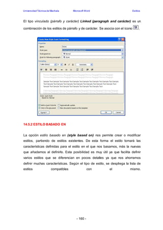 Universidad Técnica de Machala Microsoft Word Estilos 
El tipo vinculado (párrafo y carácter) Linked (paragraph and carácter) es un 
combinación de los estilos de párrafo y de carácter. Se asocia con el ícono . 
- 160 - 
14.5.2 ESTILO BASADO EN 
La opción estilo basado en (style based on) nos permite crear o modificar 
estilos, partiendo de estilos existentes. De esta forma el estilo tomará las 
características definidas para el estilo en el que nos basamos, más la nuevas 
que añadamos al definirlo. Esta posibilidad es muy útil ya que facilita definir 
varios estilos que se diferencian en pocos detalles ya que nos ahorramos 
definir muchas características. Según el tipo de estilo, se despliega la lista de 
estilos compatibles con el mismo. 
 