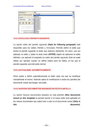 Universidad Técnica de Machala Microsoft Word Estilos 
14.5.3 ESTILO DE PÁRRAFO SIGUIENTE 
La opción estilo del párrafo siguiente (Style for following paragraph) está 
disponible para los estilos Párrafo y Vinculado. Permite definir el estilo que 
tendrá el párrafo siguiente al estilo que estamos definiendo. Es decir, una vez 
aplicado el estilo y pulsar la tecla enter (INTRO) dejará de aplicarse el estilo 
definido y se aplicará el asignado en estilo del párrafo siguiente. Esto se suele 
utilizar por ejemplo cuando se define estilos para los títulos, en los que el 
párrafo siguiente será del estilo normal. 
14.5.4 ACTUALIZAR AUTOMÁTICAMENTE 
Word vuelve a definir automáticamente el estilo cada vez que se modifique 
manualmente el mismo. Además aplica la modificación a todos los párrafos del 
documento actual que tengan ese estilo. 
14.5.5 NUEVOS DOCUMENTOS BASADOS EN ESTA PLANTILLA 
La opción Nuevos documentos basados en esta plantilla (New documents 
based on this template) le permite decidir si el nuevo estilo será aplicable en 
los nuevos documentos que usted cree o solo en el documento actual (Only in 
this document). 
- 161 - 
 