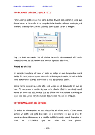 Universidad Técnica de Machala Microsoft Word Estilos 
14.6 BORRAR UN ESTILO (DELETE…) 
Para borrar un estilo debe ir al panel Estilos (Styles), seleccionar el estilo que 
desea borrar, al hacer clic en el triángulo de la derecha del área se desplegará 
un menú con la opción Eliminar (Delete), como puede ver en la imagen: 
Hay que tener en cuenta que al eliminar un estilo, desaparecerá el formato 
correspondiente de los párrafos que tuvieran aplicado ese estilo. 
- 162 - 
Ámbito de un estilo 
Un aspecto importante al crear un estilo es saber en qué documentos estará 
visible. Es decir, cuándo aparece el estilo al desplegar el cuadro de estilos de la 
barra de formato o cuándo aparece en la lista del panel de Estilos. 
Como norma general un estilo sólo está visible en el documento en que se 
crea. Si marcamos la casilla Agregar a la plantilla (Add to template) estará 
visible en todos los documentos que se creen con esa plantilla. En cualquier 
caso, sólo está visible para los nuevos documentos no para los antiguos. 
14.7 ORGANIZADOR DE ESTILOS 
En todos los documentos no está disponible el mismo estilo. Como norma 
general un estilo sólo está disponible en el documento en que se crea. Si 
marcamos la casilla Agregar a la plantilla (Add to template) estará disponible en 
todos los documentos que se creen con esa plantilla. 
 